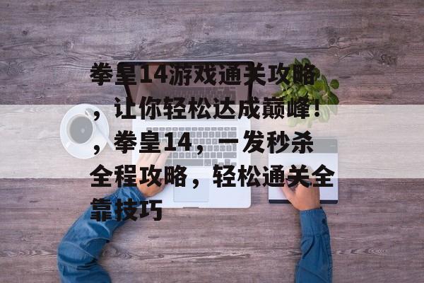 拳皇14游戏通关攻略,让你轻松达成巅峰!,拳皇14,一发秒杀全程攻略,轻松通关全靠技巧 拳皇14游戏通关攻略,让你轻松达成巅峰!,拳皇14,一发秒杀全程攻略,轻松通关全靠技巧