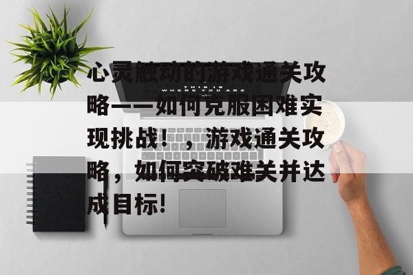心灵触动的游戏通关攻略——如何克服困难实现挑战！，游戏通关攻略，如何突破难关并达成目标!