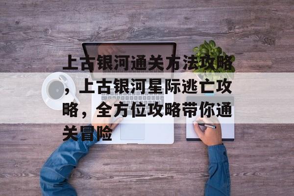 上古银河通关方法攻略,上古银河星际逃亡攻略,全方位攻略带你通关冒险 上古银河通关方法攻略,上古银河星际逃亡攻略,全方位攻略带你通关冒险