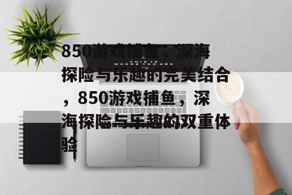850游戏捕鱼,深海探险与乐趣的完美结合,850游戏捕鱼,深海探险与乐趣的双重体验 850游戏捕鱼,深海探险与乐趣的完美结合,850游戏捕鱼,深海探险与乐趣的双重体验