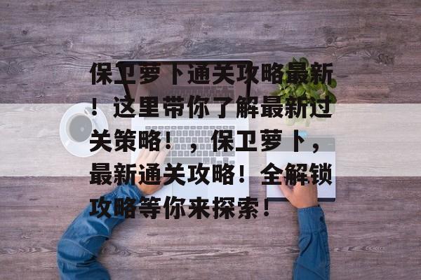 保卫萝卜通关攻略最新!这里带你了解最新过关策略!,保卫萝卜,最新通关攻略!全解锁攻略等你来探索! 保卫萝卜通关攻略最新!这里带你了解最新过关策略!,保卫萝卜,最新通关攻略!全解锁攻略等你来探索!