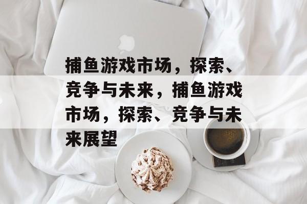 捕鱼游戏市场,探索、竞争与未来,捕鱼游戏市场,探索、竞争与未来展望 捕鱼游戏市场,探索、竞争与未来,捕鱼游戏市场,探索、竞争与未来展望