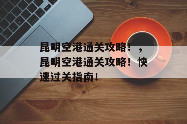 昆明空港通关攻略!,昆明空港通关攻略!快速过关指南! 昆明空港通关攻略!,昆明空港通关攻略!快速过关指南!