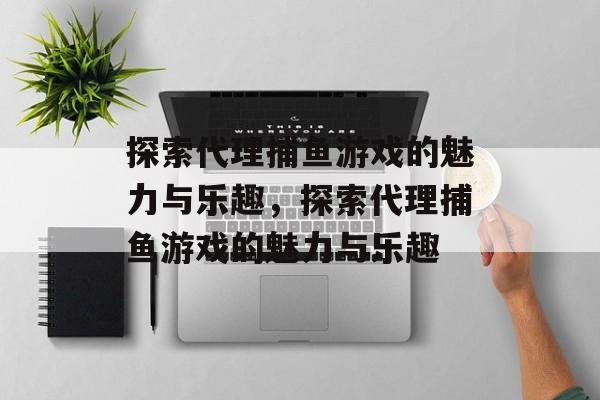 探索代理捕鱼游戏的魅力与乐趣,探索代理捕鱼游戏的魅力与乐趣 探索代理捕鱼游戏的魅力与乐趣,探索代理捕鱼游戏的魅力与乐趣