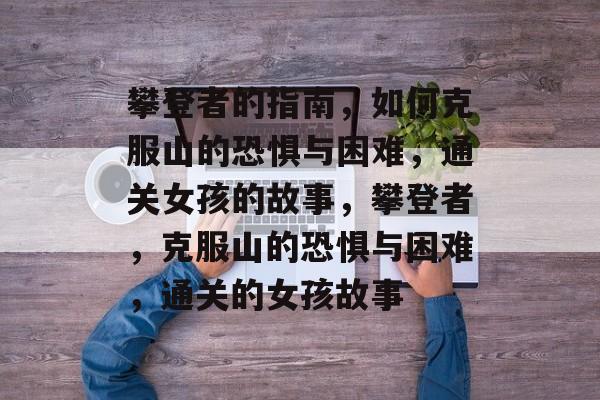攀登者的指南,如何克服山的恐惧与困难,通关女孩的故事,攀登者,克服山的恐惧与困难,通关的女孩故事 攀登者的指南,如何克服山的恐惧与困难,通关女孩的故事,攀登者,克服山的恐惧与困难,通关的女孩故事