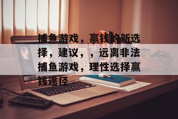捕鱼游戏,赢钱的新选择,建议,,远离非法捕鱼游戏,理性选择赢钱途径 捕鱼游戏,赢钱的新选择,建议,,远离非法捕鱼游戏,理性选择赢钱途径