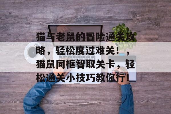 猫与老鼠的冒险通关攻略,轻松度过难关!,猫鼠同框智取关卡,轻松通关小技巧教你行! 猫与老鼠的冒险通关攻略,轻松度过难关!,猫鼠同框智取关卡,轻松通关小技巧教你行!