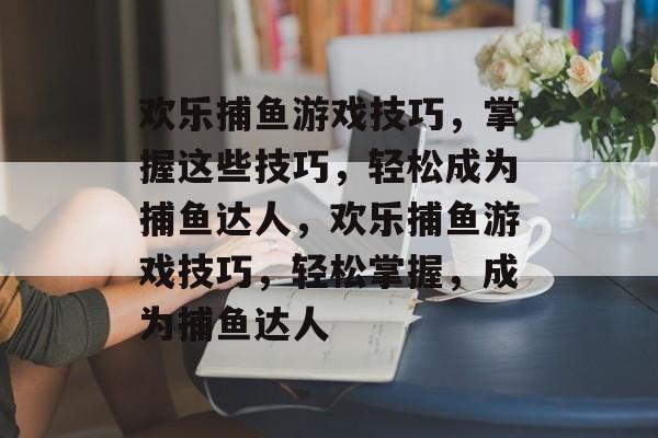 欢乐捕鱼游戏技巧,掌握这些技巧,轻松成为捕鱼达人,欢乐捕鱼游戏技巧,轻松掌握,成为捕鱼达人 欢乐捕鱼游戏技巧,掌握这些技巧,轻松成为捕鱼达人,欢乐捕鱼游戏技巧,轻松掌握,成为捕鱼达人