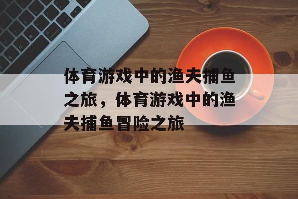 体育游戏中的渔夫捕鱼之旅,体育游戏中的渔夫捕鱼冒险之旅 体育游戏中的渔夫捕鱼之旅,体育游戏中的渔夫捕鱼冒险之旅