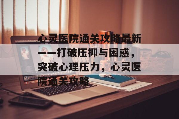 心灵医院通关攻略最新——打破压抑与困惑,突破心理压力,心灵医院通关攻略 心灵医院通关攻略最新——打破压抑与困惑,突破心理压力,心灵医院通关攻略