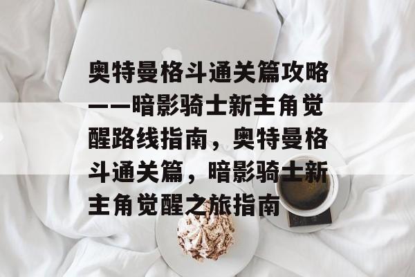 奥特曼格斗通关篇攻略——暗影骑士新主角觉醒路线指南，奥特曼格斗通关篇，暗影骑士新主角觉醒之旅指南
