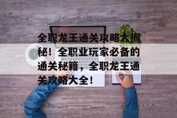 全职龙王通关攻略大揭秘!全职业玩家必备的通关秘籍,全职龙王通关攻略大全! 全职龙王通关攻略大揭秘!全职业玩家必备的通关秘籍,全职龙王通关攻略大全!
