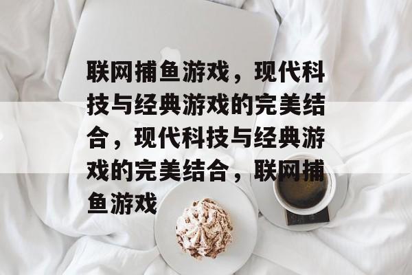 联网捕鱼游戏,现代科技与经典游戏的完美结合,现代科技与经典游戏的完美结合,联网捕鱼游戏 联网捕鱼游戏,现代科技与经典游戏的完美结合,现代科技与经典游戏的完美结合,联网捕鱼游戏