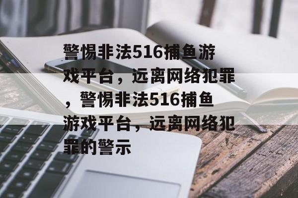 警惕非法516捕鱼游戏平台,远离网络犯罪,警惕非法516捕鱼游戏平台,远离网络犯罪的警示 警惕非法516捕鱼游戏平台,远离网络犯罪,警惕非法516捕鱼游戏平台,远离网络犯罪的警示