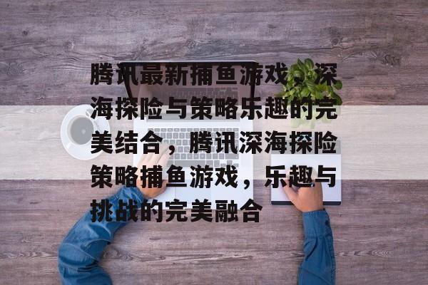 腾讯最新捕鱼游戏,深海探险与策略乐趣的完美结合,腾讯深海探险策略捕鱼游戏,乐趣与挑战的完美融合 腾讯最新捕鱼游戏,深海探险与策略乐趣的完美结合,腾讯深海探险策略捕鱼游戏,乐趣与挑战的完美融合