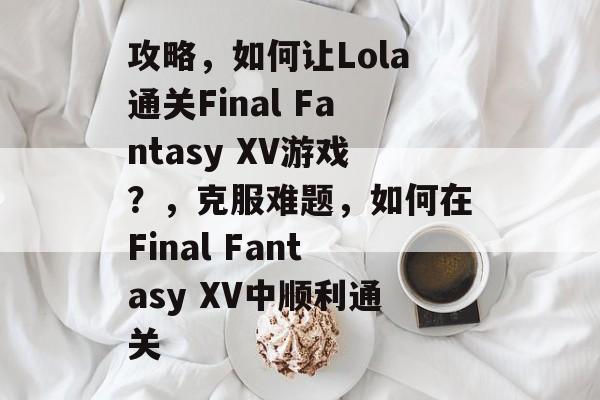 攻略,如何让Lola通关Final Fantasy XV游戏?,克服难题,如何在Final Fantasy XV中顺利通关 攻略,如何让Lola通关Final Fantasy XV游戏?,克服难题,如何在Final Fantasy XV中顺利通关
