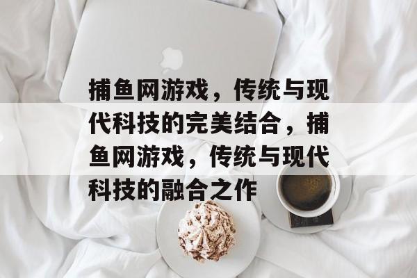捕鱼网游戏,传统与现代科技的完美结合,捕鱼网游戏,传统与现代科技的融合之作 捕鱼网游戏,传统与现代科技的完美结合,捕鱼网游戏,传统与现代科技的融合之作