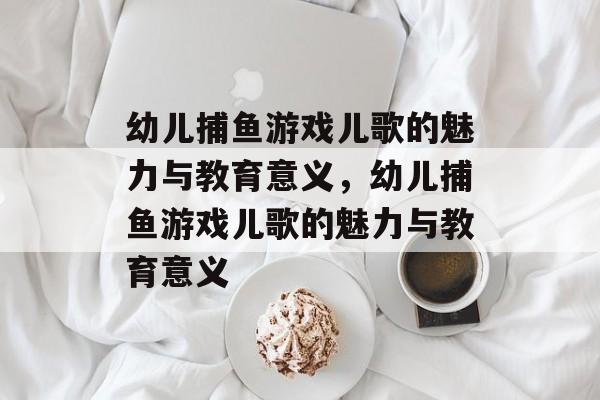 幼儿捕鱼游戏儿歌的魅力与教育意义,幼儿捕鱼游戏儿歌的魅力与教育意义 幼儿捕鱼游戏儿歌的魅力与教育意义,幼儿捕鱼游戏儿歌的魅力与教育意义