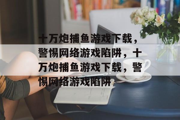 十万炮捕鱼游戏下载,警惕网络游戏陷阱,十万炮捕鱼游戏下载,警惕网络游戏陷阱 十万炮捕鱼游戏下载,警惕网络游戏陷阱,十万炮捕鱼游戏下载,警惕网络游戏陷阱
