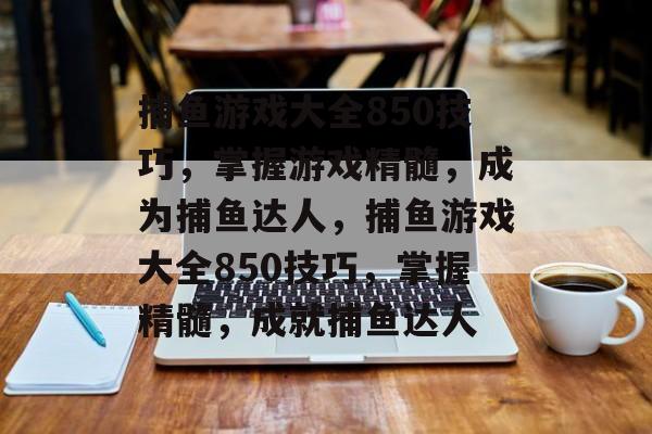 捕鱼游戏大全850技巧,掌握游戏精髓,成为捕鱼达人,捕鱼游戏大全850技巧,掌握精髓,成就捕鱼达人 捕鱼游戏大全850技巧,掌握游戏精髓,成为捕鱼达人,捕鱼游戏大全850技巧,掌握精髓,成就捕鱼达人
