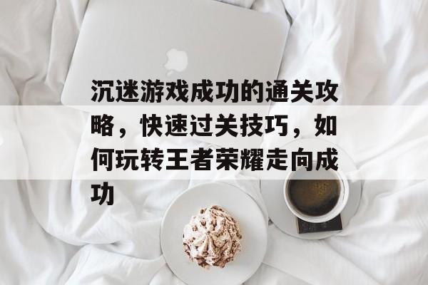 沉迷游戏成功的通关攻略，快速过关技巧，如何玩转王者荣耀走向成功