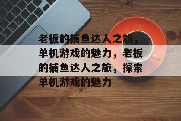老板的捕鱼达人之旅,单机游戏的魅力,老板的捕鱼达人之旅,探索单机游戏的魅力 老板的捕鱼达人之旅,单机游戏的魅力,老板的捕鱼达人之旅,探索单机游戏的魅力