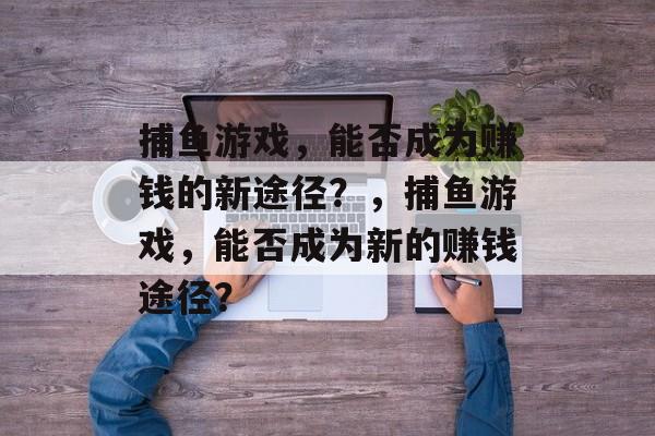 捕鱼游戏,能否成为赚钱的新途径?,捕鱼游戏,能否成为新的赚钱途径? 捕鱼游戏,能否成为赚钱的新途径?,捕鱼游戏,能否成为新的赚钱途径?