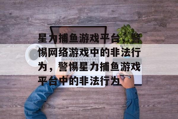 星力捕鱼游戏平台,警惕网络游戏中的非法行为,警惕星力捕鱼游戏平台中的非法行为 星力捕鱼游戏平台,警惕网络游戏中的非法行为,警惕星力捕鱼游戏平台中的非法行为