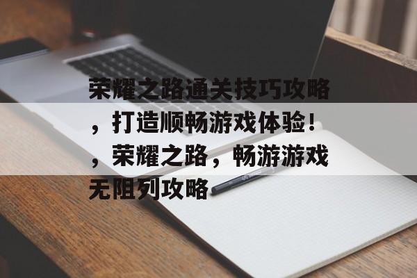 荣耀之路通关技巧攻略，打造顺畅游戏体验！，荣耀之路，畅游游戏无阻列攻略
