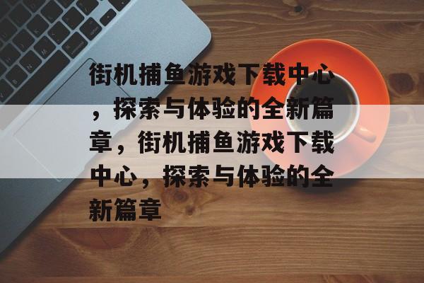 街机捕鱼游戏下载中心，探索与体验的全新篇章，街机捕鱼游戏下载中心，探索与体验的全新篇章