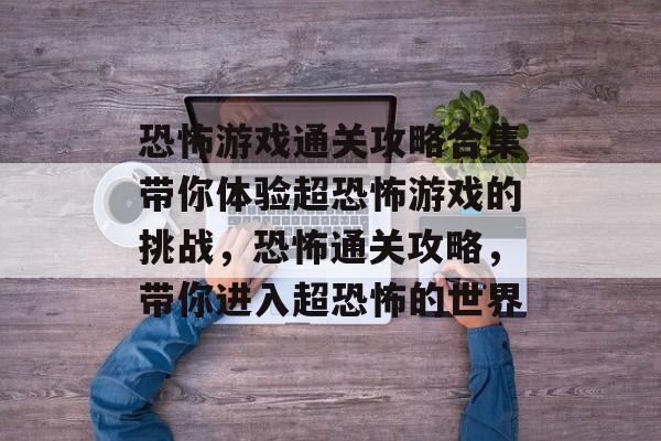 恐怖游戏通关攻略合集带你体验超恐怖游戏的挑战，恐怖通关攻略，带你进入超恐怖的世界