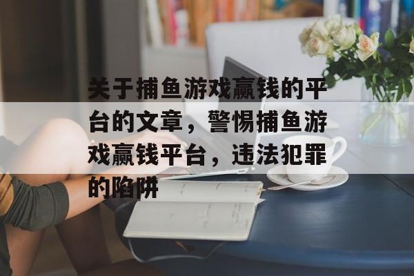 关于捕鱼游戏赢钱的平台的文章,警惕捕鱼游戏赢钱平台,违法犯罪的陷阱 关于捕鱼游戏赢钱的平台的文章,警惕捕鱼游戏赢钱平台,违法犯罪的陷阱