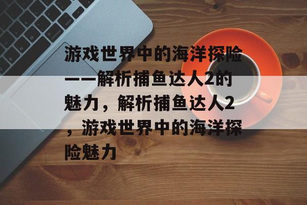 游戏世界中的海洋探险——解析捕鱼达人2的魅力,解析捕鱼达人2,游戏世界中的海洋探险魅力 游戏世界中的海洋探险——解析捕鱼达人2的魅力,解析捕鱼达人2,游戏世界中的海洋探险魅力
