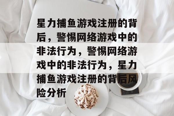 星力捕鱼游戏注册的背后,警惕网络游戏中的非法行为,警惕网络游戏中的非法行为,星力捕鱼游戏注册的背后风险分析 星力捕鱼游戏注册的背后,警惕网络游戏中的非法行为,警惕网络游戏中的非法行为,星力捕鱼游戏注册的背后风险分析