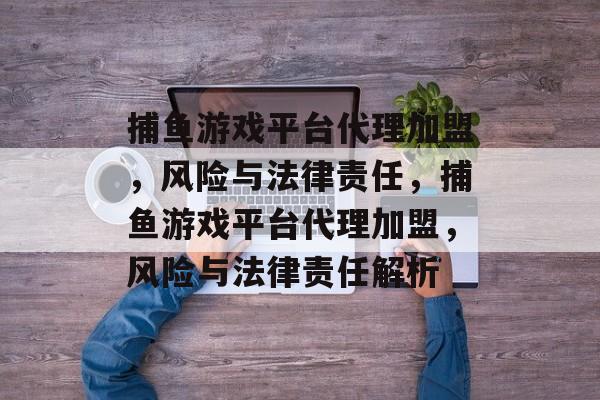 捕鱼游戏平台代理加盟,风险与法律责任,捕鱼游戏平台代理加盟,风险与法律责任解析 捕鱼游戏平台代理加盟,风险与法律责任,捕鱼游戏平台代理加盟,风险与法律责任解析