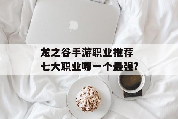 龙之谷手游职业推荐 七大职业哪一个最强? 龙之谷手游职业推荐 七大职业哪一个最强?