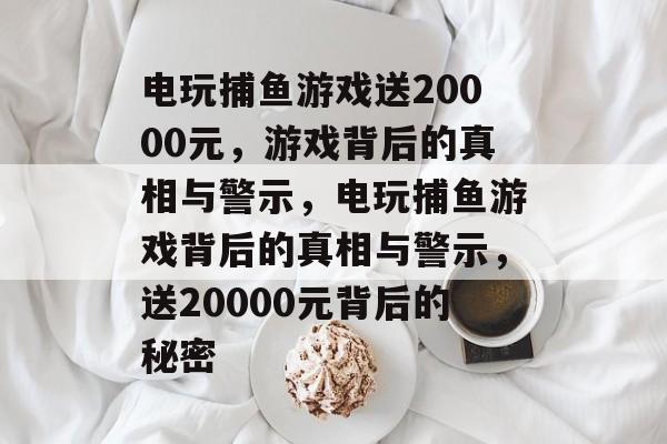 电玩捕鱼游戏送20000元，游戏背后的真相与警示，电玩捕鱼游戏背后的真相与警示，送20000元背后的秘密