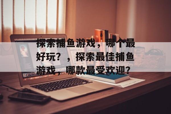 探索捕鱼游戏,哪个最好玩?,探索最佳捕鱼游戏,哪款最受欢迎? 探索捕鱼游戏,哪个最好玩?,探索最佳捕鱼游戏,哪款最受欢迎?