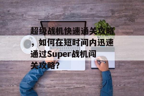 超级战机快速通关攻略,如何在短时间内迅速通过Super战机闯关攻略? 超级战机快速通关攻略,如何在短时间内迅速通过Super战机闯关攻略?