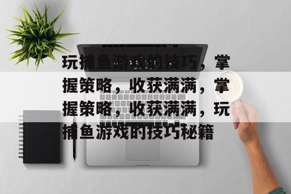 玩捕鱼游戏的技巧,掌握策略,收获满满,掌握策略,收获满满,玩捕鱼游戏的技巧秘籍 玩捕鱼游戏的技巧,掌握策略,收获满满,掌握策略,收获满满,玩捕鱼游戏的技巧秘籍
