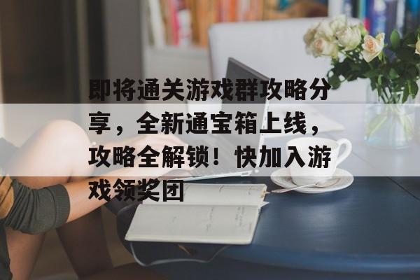 即将通关游戏群攻略分享，全新通宝箱上线，攻略全解锁！快加入游戏领奖团