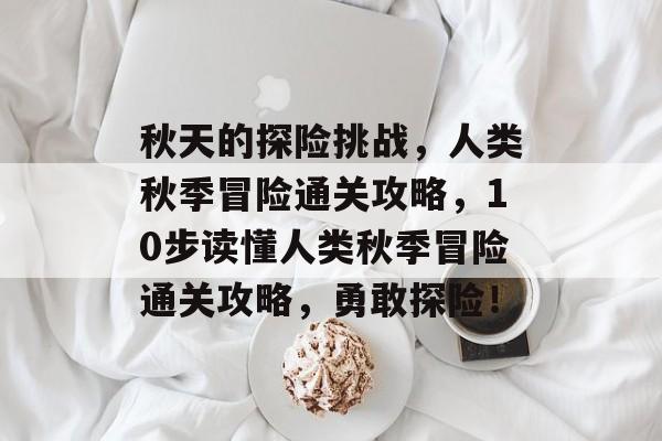 秋天的探险挑战,人类秋季冒险通关攻略,10步读懂人类秋季冒险通关攻略,勇敢探险! 秋天的探险挑战,人类秋季冒险通关攻略,10步读懂人类秋季冒险通关攻略,勇敢探险!