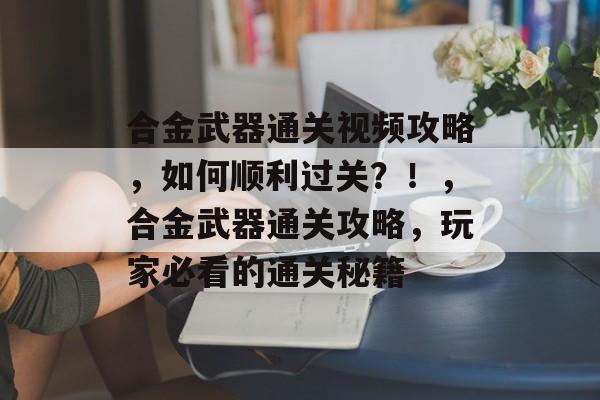 合金武器通关视频攻略,如何顺利过关?!,合金武器通关攻略,玩家必看的通关秘籍 合金武器通关视频攻略,如何顺利过关?!,合金武器通关攻略,玩家必看的通关秘籍