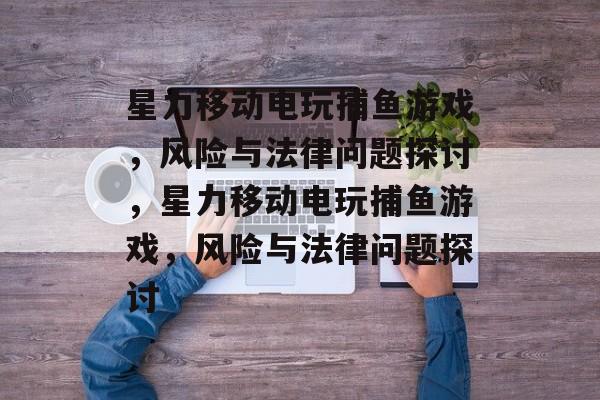 星力移动电玩捕鱼游戏,风险与法律问题探讨,星力移动电玩捕鱼游戏,风险与法律问题探讨 星力移动电玩捕鱼游戏,风险与法律问题探讨,星力移动电玩捕鱼游戏,风险与法律问题探讨