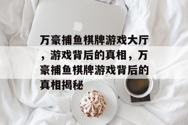万豪捕鱼棋牌游戏大厅,游戏背后的真相,万豪捕鱼棋牌游戏背后的真相揭秘 万豪捕鱼棋牌游戏大厅,游戏背后的真相,万豪捕鱼棋牌游戏背后的真相揭秘