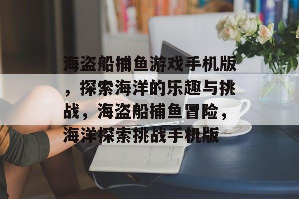 海盗船捕鱼游戏手机版，探索海洋的乐趣与挑战，海盗船捕鱼冒险，海洋探索挑战手机版