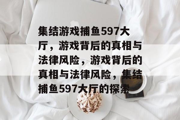 集结游戏捕鱼597大厅，游戏背后的真相与法律风险，游戏背后的真相与法律风险，集结捕鱼597大厅的探索