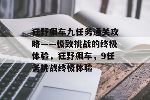 狂野飙车九任务通关攻略——极致挑战的终极体验,狂野飙车,9任务挑战终极体验 狂野飙车九任务通关攻略——极致挑战的终极体验,狂野飙车,9任务挑战终极体验