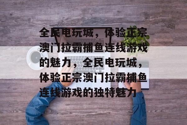 全民电玩城,体验正宗澳门拉霸捕鱼连线游戏的魅力,全民电玩城,体验正宗澳门拉霸捕鱼连线游戏的独特魅力 全民电玩城,体验正宗澳门拉霸捕鱼连线游戏的魅力,全民电玩城,体验正宗澳门拉霸捕鱼连线游戏的独特魅力