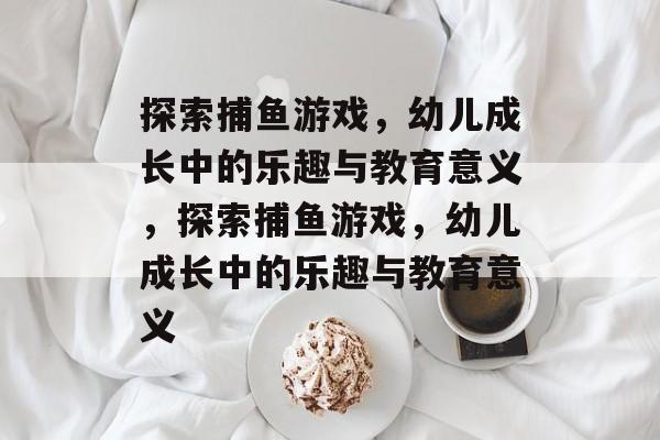 探索捕鱼游戏,幼儿成长中的乐趣与教育意义,探索捕鱼游戏,幼儿成长中的乐趣与教育意义 探索捕鱼游戏,幼儿成长中的乐趣与教育意义,探索捕鱼游戏,幼儿成长中的乐趣与教育意义